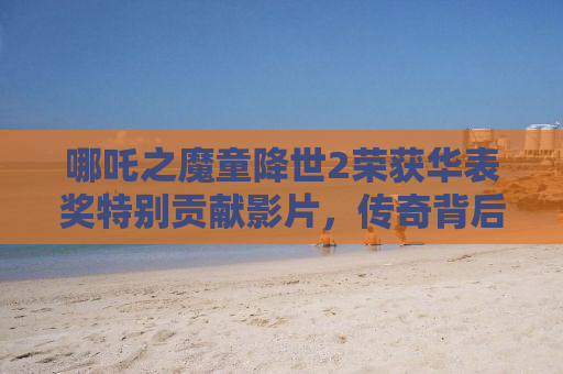 哪吒之魔童降世2荣获华表奖特别贡献影片，传奇背后的创作之路