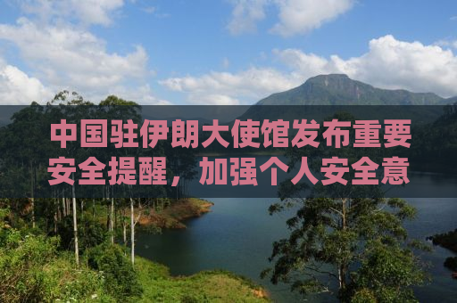 中国驻伊朗大使馆发布重要安全提醒，加强个人安全意识，确保在伊中国公民安全