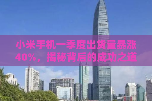 小米手机一季度出货量暴涨40%，揭秘背后的成功之道