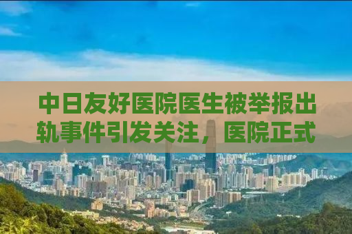 中日友好医院医生被举报出轨事件引发关注，医院正式通报处理进展