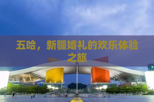 五哈，新疆婚礼的欢乐体验之旅