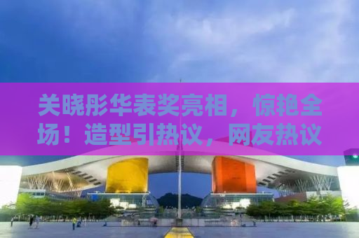 关晓彤华表奖亮相，惊艳全场！造型引热议，网友热议不断