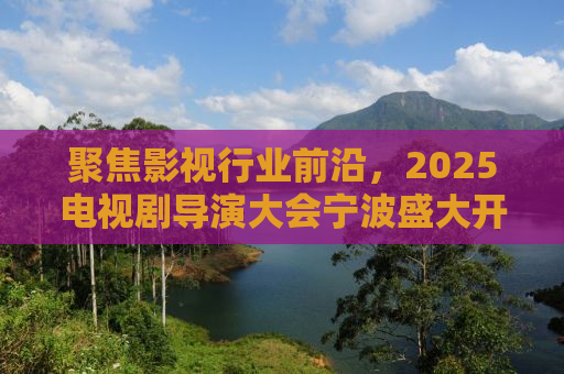 聚焦影视行业前沿，2025电视剧导演大会宁波盛大开幕