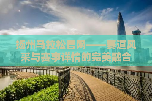 扬州马拉松官网——赛道风采与赛事详情的完美融合