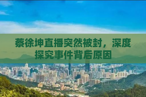 蔡徐坤直播突然被封，深度探究事件背后原因