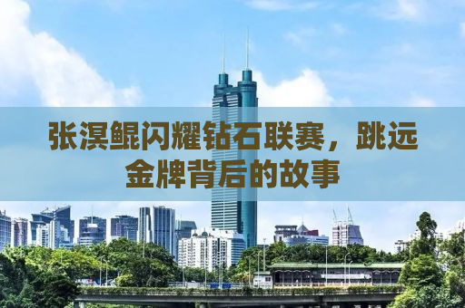 张溟鲲闪耀钻石联赛，跳远金牌背后的故事