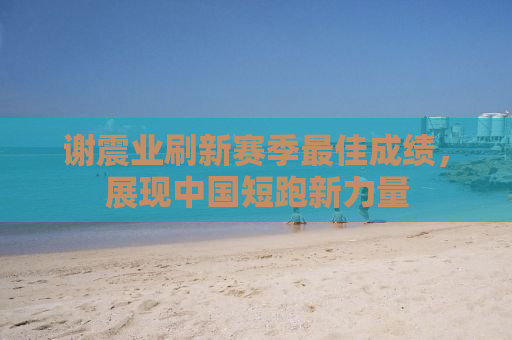 谢震业刷新赛季最佳成绩，展现中国短跑新力量