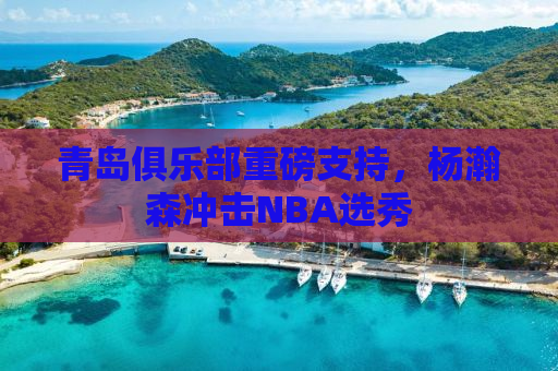 青岛俱乐部重磅支持，杨瀚森冲击NBA选秀