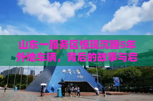山东一服务区惊现沉睡5年外地车辆，背后的故事与启示