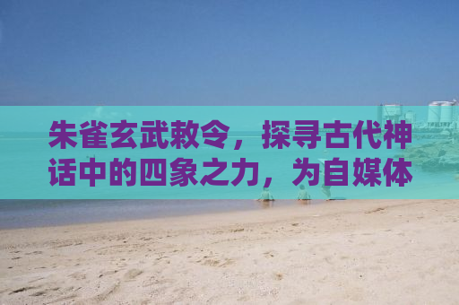 朱雀玄武敕令，探寻古代神话中的四象之力，为自媒体赋予新名字的魅力