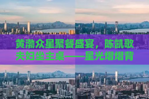 黄渤众星聚餐盛宴，陈凯歌夫妇坐主桌——星光熠熠背后的故事