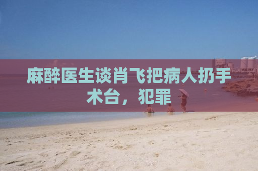 麻醉医生谈肖飞把病人扔手术台，犯罪