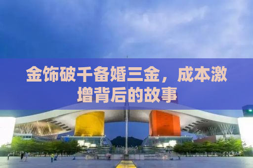 金饰破千备婚三金，成本激增背后的故事