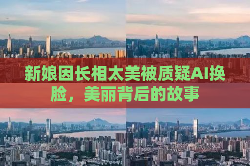 新娘因长相太美被质疑AI换脸，美丽背后的故事