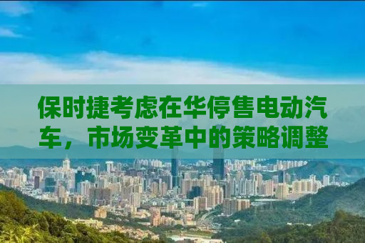 保时捷考虑在华停售电动汽车，市场变革中的策略调整与挑战