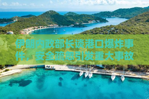 伊朗内政部长谈港口爆炸事件，安全疏忽引发重大事故