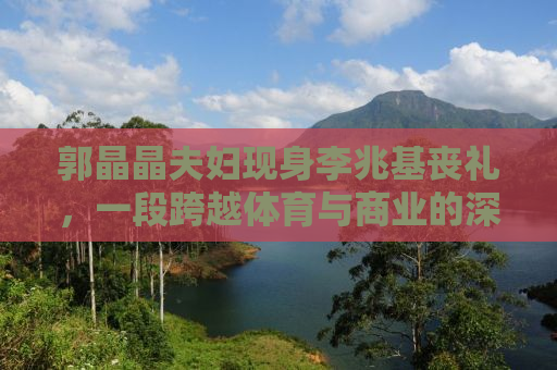 郭晶晶夫妇现身李兆基丧礼，一段跨越体育与商业的深情告别