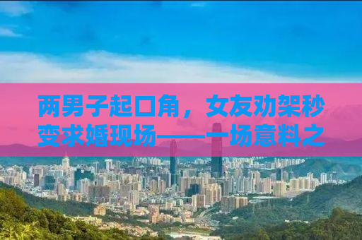 两男子起口角，女友劝架秒变求婚现场——一场意料之外的浪漫转折