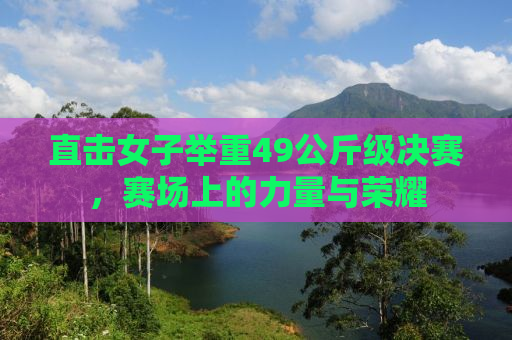 直击女子举重49公斤级决赛，赛场上的力量与荣耀