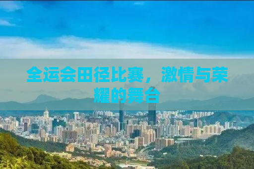 全运会田径比赛，激情与荣耀的舞台