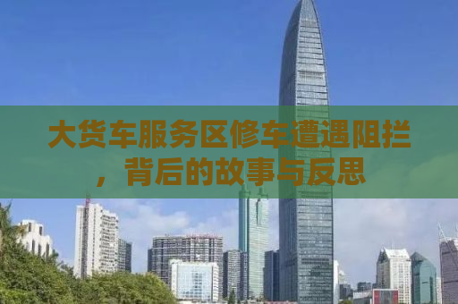 大货车服务区修车遭遇阻拦，背后的故事与反思