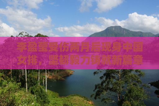 李盈莹受伤两月后现身中国女排，坚韧毅力铸就新篇章