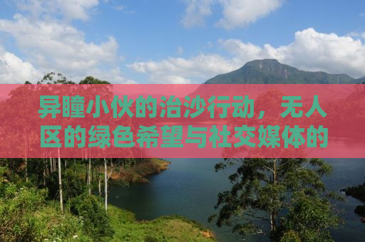 异瞳小伙的治沙行动，无人区的绿色希望与社交媒体的力量