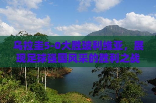 乌拉圭5-0大胜玻利维亚，展现足球强国风采的胜利之战