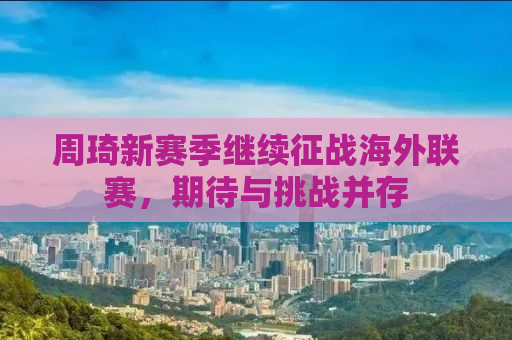 周琦新赛季继续征战海外联赛，期待与挑战并存