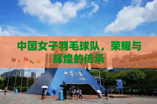 中国女子羽毛球队，荣耀与辉煌的传承