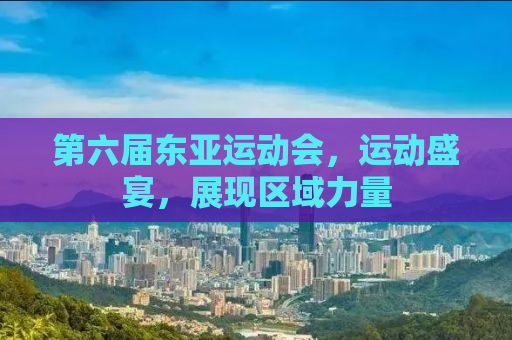 第六届东亚运动会，运动盛宴，展现区域力量