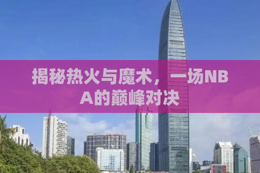 揭秘热火与魔术，一场NBA的巅峰对决