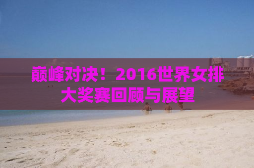 巅峰对决！2016世界女排大奖赛回顾与展望