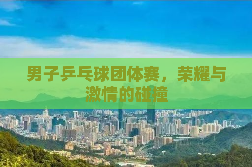 男子乒乓球团体赛，荣耀与激情的碰撞