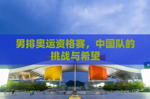 男排奥运资格赛，中国队的挑战与希望