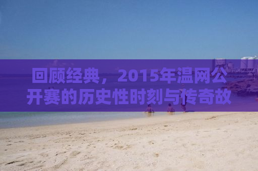 回顾经典，2015年温网公开赛的历史性时刻与传奇故事