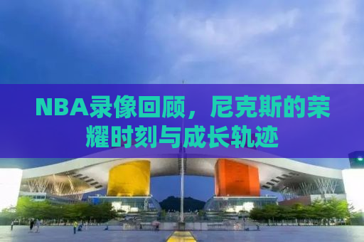 NBA录像回顾，尼克斯的荣耀时刻与成长轨迹