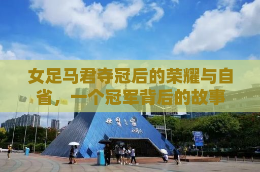 女足马君夺冠后的荣耀与自省，一个冠军背后的故事