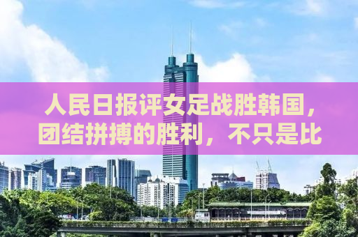 人民日报评女足战胜韩国，团结拼搏的胜利，不只是比赛的胜利！