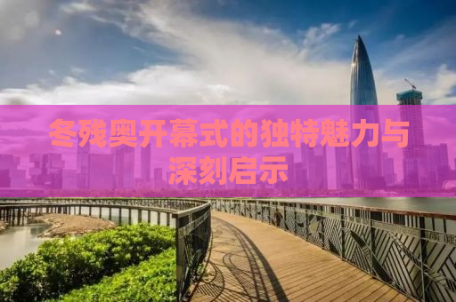 冬残奥开幕式的独特魅力与深刻启示