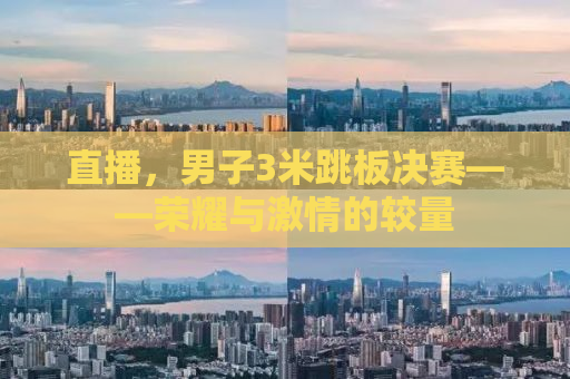 直播，男子3米跳板决赛——荣耀与激情的较量