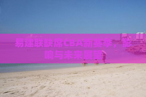 易建联缺席CBA新赛季，影响与未来展望