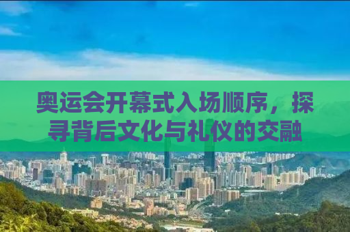 奥运会开幕式入场顺序，探寻背后文化与礼仪的交融