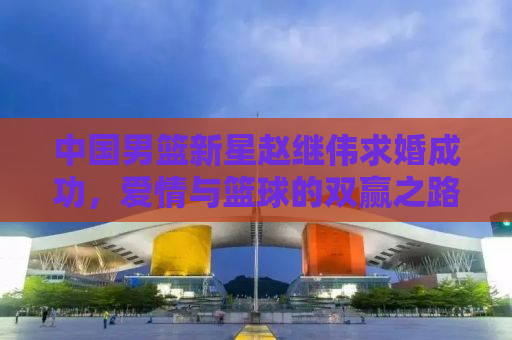 中国男篮新星赵继伟求婚成功，爱情与篮球的双赢之路