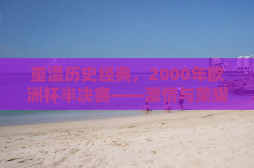 重温历史经典，2000年欧洲杯半决赛——激情与荣耀的碰撞