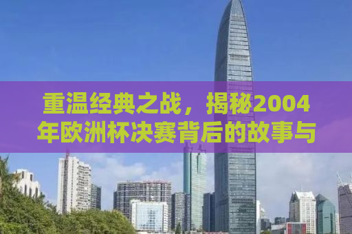 重温经典之战，揭秘2004年欧洲杯决赛背后的故事与传奇