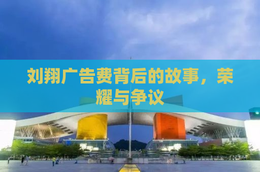 刘翔广告费背后的故事，荣耀与争议