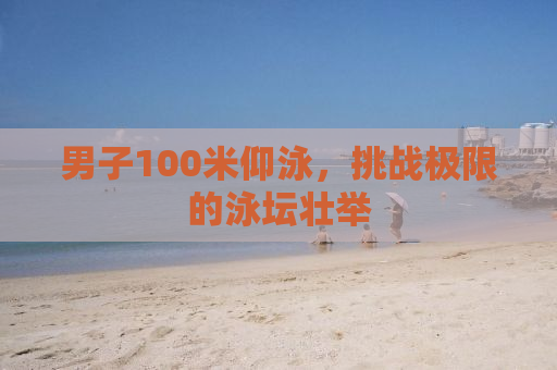 男子100米仰泳，挑战极限的泳坛壮举