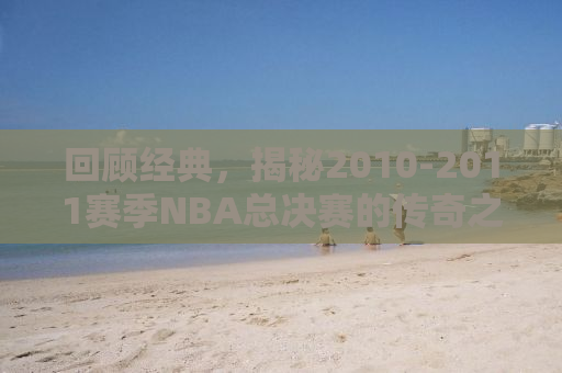 回顾经典，揭秘2010-2011赛季NBA总决赛的传奇之战