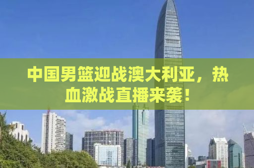 中国男篮迎战澳大利亚，热血激战直播来袭！